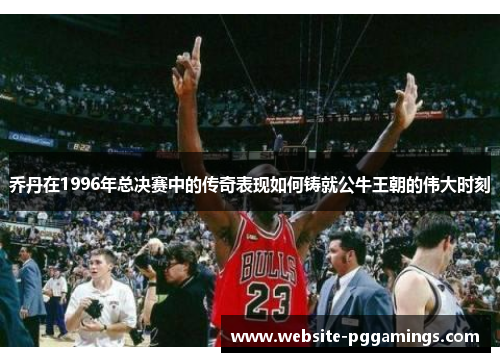 乔丹在1996年总决赛中的传奇表现如何铸就公牛王朝的伟大时刻