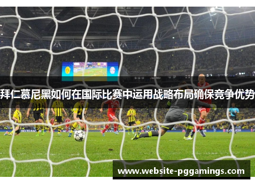 拜仁慕尼黑如何在国际比赛中运用战略布局确保竞争优势