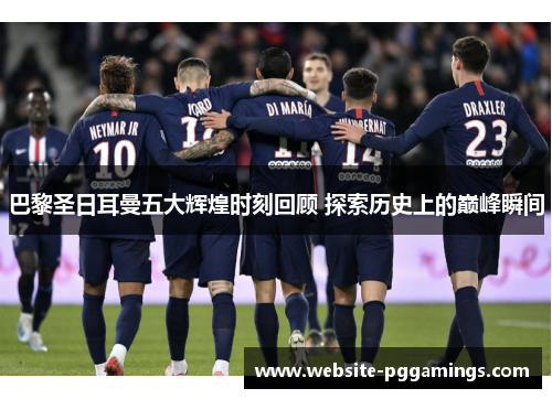 巴黎圣日耳曼五大辉煌时刻回顾 探索历史上的巅峰瞬间
