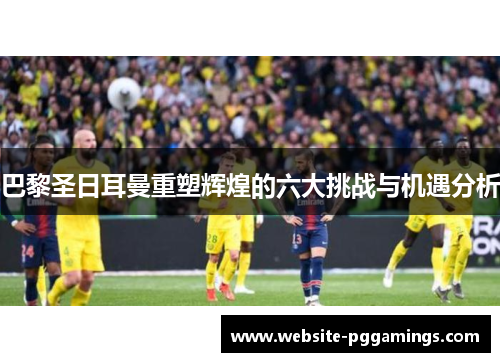 巴黎圣日耳曼重塑辉煌的六大挑战与机遇分析