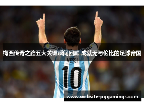 梅西传奇之路五大关键瞬间回顾 成就无与伦比的足球帝国