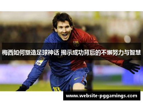 梅西如何塑造足球神话 揭示成功背后的不懈努力与智慧