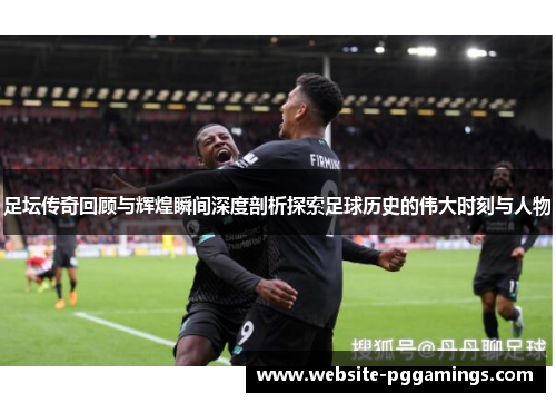 足坛传奇回顾与辉煌瞬间深度剖析探索足球历史的伟大时刻与人物