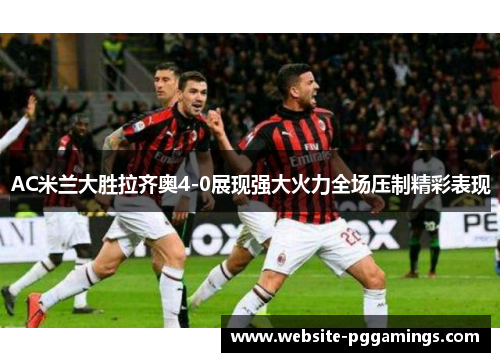 AC米兰大胜拉齐奥4-0展现强大火力全场压制精彩表现