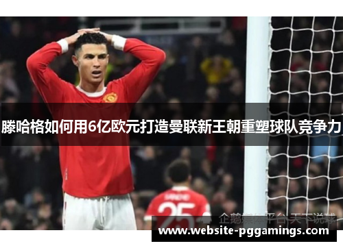 滕哈格如何用6亿欧元打造曼联新王朝重塑球队竞争力
