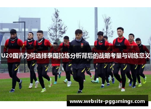 U20国青为何选择泰国拉练分析背后的战略考量与训练意义