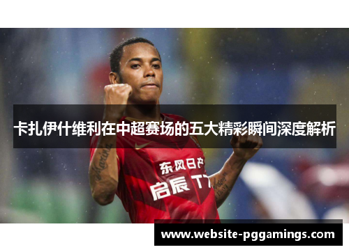 卡扎伊什维利在中超赛场的五大精彩瞬间深度解析