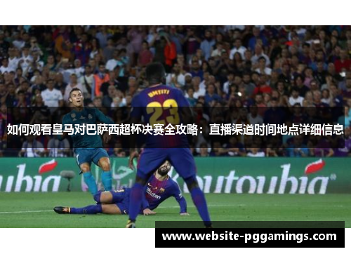 如何观看皇马对巴萨西超杯决赛全攻略：直播渠道时间地点详细信息