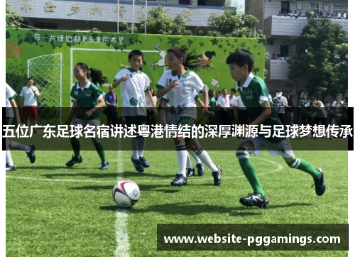 五位广东足球名宿讲述粤港情结的深厚渊源与足球梦想传承