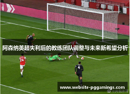 阿森纳英超失利后的教练团队调整与未来新希望分析