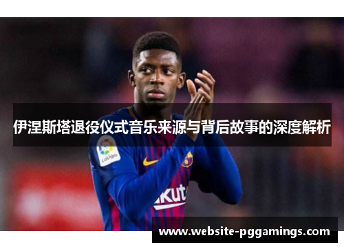 伊涅斯塔退役仪式音乐来源与背后故事的深度解析