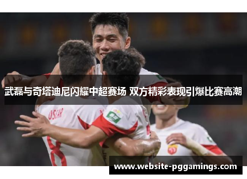 武磊与奇塔迪尼闪耀中超赛场 双方精彩表现引爆比赛高潮