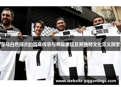 皇马白色球衣的百年传承与荣耀象征及其独特文化意义探索