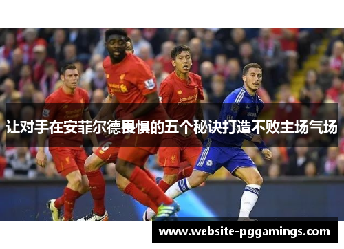 让对手在安菲尔德畏惧的五个秘诀打造不败主场气场 让对手在安菲尔德畏惧的五个秘诀打造不败主场气场