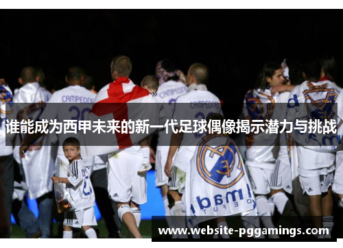 谁能成为西甲未来的新一代足球偶像揭示潜力与挑战