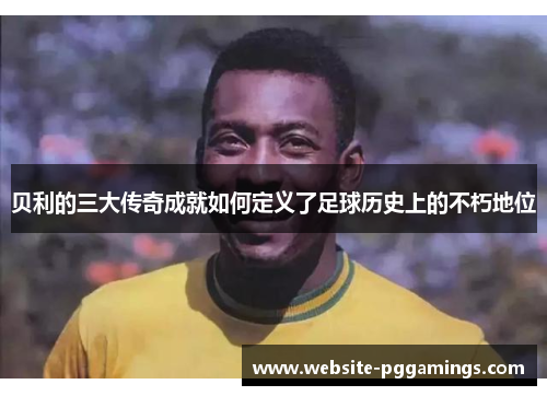 贝利的三大传奇成就如何定义了足球历史上的不朽地位 贝利的三大传奇成就如何定义了足球历史上的不朽地位