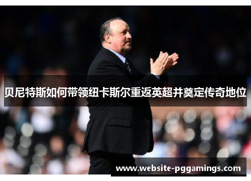贝尼特斯如何带领纽卡斯尔重返英超并奠定传奇地位 贝尼特斯如何带领纽卡斯尔重返英超并奠定传奇地位
