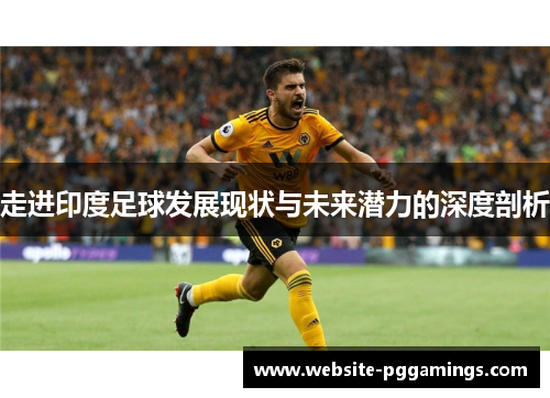 走进印度足球发展现状与未来潜力的深度剖析