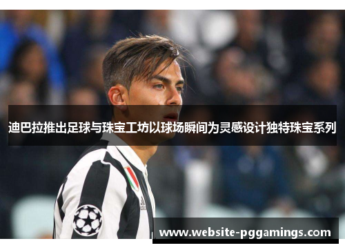 迪巴拉推出足球与珠宝工坊以球场瞬间为灵感设计独特珠宝系列