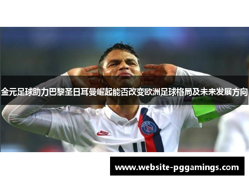 金元足球助力巴黎圣日耳曼崛起能否改变欧洲足球格局及未来发展方向