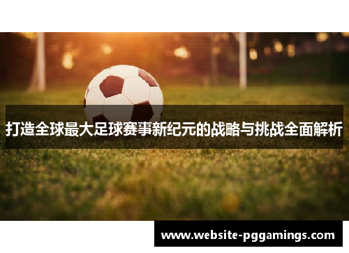 打造全球最大足球赛事新纪元的战略与挑战全面解析