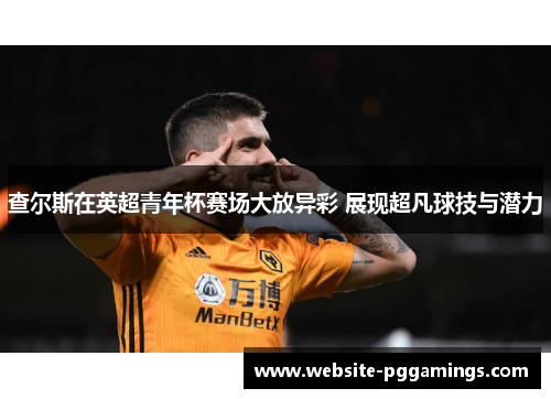 查尔斯在英超青年杯赛场大放异彩 展现超凡球技与潜力 查尔斯在英超青年杯赛场大放异彩 展现超凡球技与潜力