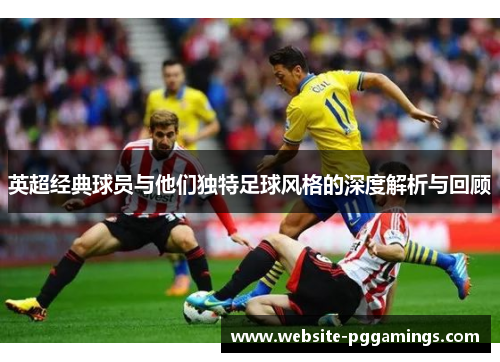 英超经典球员与他们独特足球风格的深度解析与回顾 英超经典球员与他们独特足球风格的深度解析与回顾