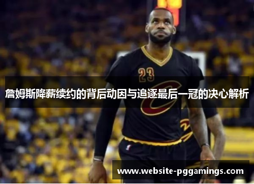 詹姆斯降薪续约的背后动因与追逐最后一冠的决心解析