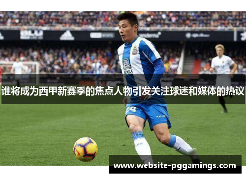 谁将成为西甲新赛季的焦点人物引发关注球迷和媒体的热议