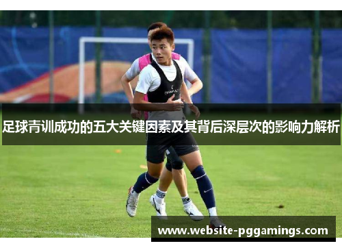 足球青训成功的五大关键因素及其背后深层次的影响力解析